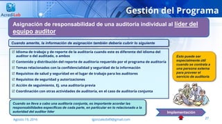 27Agosto 19, 2016 lgonzalezb49@gmail.com
Gestión del Programa
Asignación de responsabilidad de una auditoría individual al líder del
equipo auditor
Implementación
 Idioma de trabajo y de reporte de la auditoría cuando este es diferente del idioma del
auditor o del auditado, o ambos
 Contenido y distribución del reporte de auditoría requerido por el programa de auditoría
 Temas relacionados con la confidencialidad y seguridad de la información
 Requisitos de salud y seguridad en el lugar de trabajo para los auditores
 Requisitos de seguridad y autorizaciones
 Acción de seguimiento, Ej. una auditoría previa
 Coordinación con otras actividades de auditoría, en el caso de auditoría conjunta
Cuando amerite, la información de asignación también debería cubrir lo siguiente
Cuando se lleva a cabo una auditoría conjunta, es importante acordar las
responsabilidades específicas de cada parte, en particular en lo relacionado a la
autoridad del auditor líder
Esto puede ser
especialmente útil
cuando se contrata a
una persona externa
para proveer el
servicio de auditoría
 
