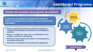 28Agosto 19, 2016 lgonzalezb49@gmail.com
Gestión del Programa
Gestión del resultado del programa de auditoría
Implementación
 Revisar y aprobar los reportes de auditoría, incluyendo la
evaluación de idoneidad y conveniencia de los hallazgos de
auditoría;
 Revisar el análisis de causa raíz y la efectividad de las
acciones correctivas o preventivas;
 Distribución de los reportes de auditoría a la alta gerencia y
otras partes relevantes;
 Determinar la necesidad de una auditoría de seguimiento.
La persona que gestiona el programa de auditoría
debería de asegurar que se lleven a cabo las siguientes
actividades:
Gestión de
reportes de
auditoría
Acciones
correctivas
/preventivas
Auditoría de
seguimiento
 