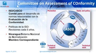 Committee on Assessment of COnformity
3Agosto 19, 2016 lgonzalezb49@gmail.com
• ISO/CASCO
Comité para el desarrollo de
normas relacionadas con la
Evaluación de la
Conformidad.
• Políticas de la ISO:
Revisiones cada 5 años.
• Nicaragua/Sistema Nacional
de Normalización
Miembro Correspondiente
 