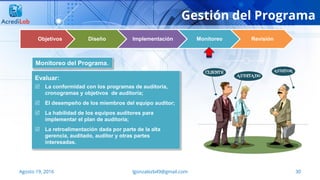 30Agosto 19, 2016 lgonzalezb49@gmail.com
Gestión del Programa
Objetivos Diseño Implementación Monitoreo Revisión
Evaluar:
 La conformidad con los programas de auditoría,
cronogramas y objetivos de auditoría;
 El desempeño de los miembros del equipo auditor;
 La habilidad de los equipos auditores para
implementar el plan de auditoría;
 La retroalimentación dada por parte de la alta
gerencia, auditado, auditor y otras partes
interesadas.
Monitoreo del Programa.
 
