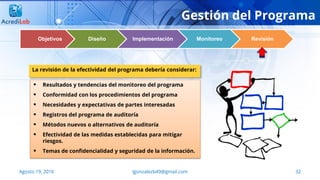 32Agosto 19, 2016 lgonzalezb49@gmail.com
Gestión del Programa
Objetivos Diseño Implementación Monitoreo Revisión
 Resultados y tendencias del monitoreo del programa
 Conformidad con los procedimientos del programa
 Necesidades y expectativas de partes interesadas
 Registros del programa de auditoría
 Métodos nuevos o alternativos de auditoría
 Efectividad de las medidas establecidas para mitigar
riesgos.
 Temas de confidencialidad y seguridad de la información.
La revisión de la efectividad del programa debería considerar:
 