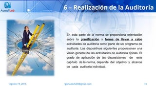 33
6 – Realización de la Auditoría
Agosto 19, 2016 lgonzalezb49@gmail.com
En esta parte de la norma se proporciona orientación
sobre la planificación y forma de llevar a cabo
actividades de auditoría como parte de un programa de
auditoría. Las diapositivas siguientes proporcionan una
visión general de las actividades de auditoría típicas. El
grado de aplicación de las disposiciones de este
capítulo de la norma, depende del objetivo y alcance
de cada auditoría individual.
 