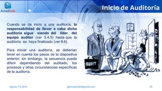 35Agosto 19, 2016 lgonzalezb49@gmail.com
Inicio de Auditoría
Cuando se da inicio a una auditoría, la
responsabilidad de llevar a cabo dicha
auditoría sigue siendo del líder del
equipo auditor (ver 5.4.5) hasta que la
auditoría se haya finalizado (ver 6.6).
Para iniciar una auditoría, se deberían
tener en cuenta los pasos de la diapositiva
anterior; sin embargo, la secuencia puede
diferir dependiendo del auditado, los
procesos y otras circunstancias específicas
de la auditoría.
 