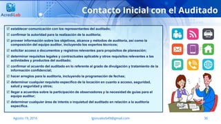36
Contacto Inicial con el Auditado
Agosto 19, 2016 lgonzalezb49@gmail.com
 establecer comunicación con los representantes del auditado;
 confirmar la autoridad para la realización de la auditoría;
 proveer información sobre los objetivos, alcance y métodos de auditoría, así como la
composición del equipo auditor, incluyendo los expertos técnicos;
 solicitar acceso a documentos y registros relevantes para propósitos de planeación;
 determinar requisitos legales y contractuales aplicable y otros requisitos relevantes a las
actividades y productos del auditado;
 confirmar el acuerdo del auditado en lo referente al grado de divulgación y tratamiento de la
información confidencial;
 hacer arreglos para la auditoría, incluyendo la programación de fechas;
 determinar cualquier requisito específico de la locación en cuanto a acceso, seguridad,
salud y seguridad y otros;
 llegar a acuerdos sobre la participación de observadores y la necesidad de guías para el
equipo auditor;
 determinar cualquier área de interés o inquietud del auditado en relación a la auditoría
específica.
 