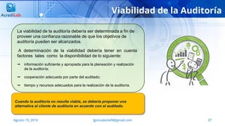 37Agosto 19, 2016 lgonzalezb49@gmail.com
Viabilidad de la Auditoría
La viabilidad de la auditoría debería ser determinada a fin de
proveer una confianza razonable de que los objetivos de
auditoría pueden ser alcanzados.
A determinación de la viabilidad debería tener en cuenta
factores tales como la disponibilidad de lo siguiente:
 información suficiente y apropiada para la planeación y realización
de la auditoría;
 cooperación adecuada por parte del auditado;
 tiempo y recursos adecuados para la realización de la auditoría.
Cuando la auditoría no resulta viable, se debería proponer una
alternativa al cliente de auditoría en acuerdo con el auditado.
 