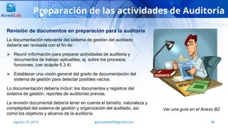 38Agosto 19, 2016 lgonzalezb49@gmail.com
Preparación de las actividades de Auditoría
La documentación relevante del sistema de gestión del auditado
debería ser revisada con el fin de:
 Reunir información para preparar actividades de auditoria y
documentos de trabajo aplicables; ej. sobre los procesos,
funciones; (ver acápite 6.3.4)
 Establecer una visión general del grado de documentación del
sistema de gestión para detectar posibles vacíos.
Lo documentación debería incluir: los documentos y registros del
sistema de gestión, reportes de auditorías previas.
La revisión documental debería tener en cuenta el tamaño, naturaleza y
complejidad del sistema de gestión y organización del auditado, así
como los objetivos y alcance de la auditoría.
Ver una guía en el Anexo B2
Revisión de documentos en preparación para la auditoría
 