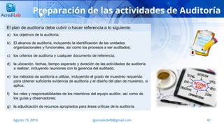 41Agosto 19, 2016 lgonzalezb49@gmail.com
Preparación de las actividades de Auditoría
a) los objetivos de la auditoría;
b) El alcance de auditoría, incluyendo la identificación de las unidades
organizacionales y funcionales, así como los procesos a ser auditados;
c) los criterios de auditoría y cualquier documento de referencia;
d) la ubicación, fechas, tiempo esperado y duración de las actividades de auditoría
a realizar, incluyendo reuniones con la gerencia del auditado;
e) los métodos de auditoría a utilizar, incluyendo el grado de muestreo requerido
para obtener suficiente evidencia de auditoría y el diseño del plan de muestreo, si
aplica;
f) los roles y responsabilidades de los miembros del equipo auditor, así como de
los guías y observadores;
g) la adjudicación de recursos apropiados para áreas críticas de la auditoría.
El plan de auditoría debe cubrir o hacer referencia a lo siguiente:
 