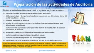42Agosto 19, 2016 lgonzalezb49@gmail.com
Preparación de las actividades de Auditoría
— identificación de los representantes del auditado para la auditoría;
— el idioma de trabajo y de reporte de la auditoría, cuando este sea diferente del idioma del
auditor o auditado o ambos;
— los temas del reporte de auditoría;
— arreglos de logística y de comunicaciones, incluyendo arreglos específicos par alas
ubicaciones a ser auditadas;
— cualquier medida específica a tomar para tratar el efecto de incertidumbre de alcanzar
los objetivos de auditoría;
— temas relacionados con confidencialidad y seguridad de la información;
— cualquier acción de seguimiento de una auditoría previa;
— cualquier actividad de seguimiento a la auditoría planeada;
— coordinación con otras actividades de auditoría, en caso de una auditoría conjunta.
El plan de auditoría también puede cubrir lo siguiente, según sea apropiado:
El plan de auditoría puede ser revisado y aceptado por el cliente de auditoría y debería ser presentado
al auditado. Cualquier objeción por parte del auditado al plan de auditoría debería ser resuelta entre el
líder del equipo auditor y el cliente de auditoría.
 