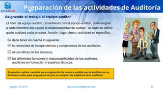 43Agosto 19, 2016 lgonzalezb49@gmail.com
Preparación de las actividades de Auditoría
Asignando el trabajo al equipo auditor
Se debe tener en cuenta lo siguiente:
 la necesidad de independencia y competencia de los auditores,
 el uso eficaz de los recursos,
 las diferentes funciones y responsabilidades de los auditores,
auditores en formación y expertos técnicos.
Se pueden realizar cambios en la asignación de tareas a medida que la auditoría se va
llevando a cabo para asegurarse de que se cumplen los objetivos de la auditoría.
El líder del equipo auditor, consultando con el equipo auditor, debe asignar
a cada miembro del equipo la responsabilidad de auditar , se trata de definir
quién auditará cada proceso, función, lugar, área o actividad en específico.
 