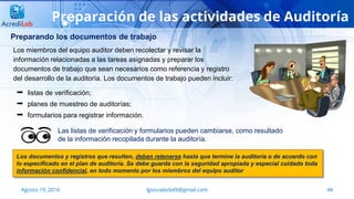 44Agosto 19, 2016 lgonzalezb49@gmail.com
Preparación de las actividades de Auditoría
Preparando los documentos de trabajo
 listas de verificación;
 planes de muestreo de auditorías;
 formularios para registrar información.
Las listas de verificación y formularios pueden cambiarse, como resultado
de la información recopilada durante la auditoría.
Los miembros del equipo auditor deben recolectar y revisar la
información relacionadas a las tareas asignadas y preparar los
documentos de trabajo que sean necesarios como referencia y registro
del desarrollo de la auditoría. Los documentos de trabajo pueden incluir:
Los documentos y registros que resulten, deben retenerse hasta que termine la auditoría o de acuerdo con
lo especificado en el plan de auditoría. Se debe guarda con la seguridad apropiada y especial cuidado toda
información confidencial, en todo momento por los miembros del equipo auditor
 