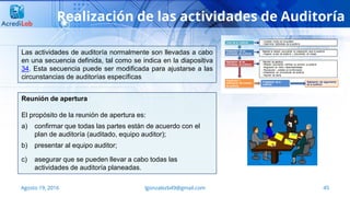 45Agosto 19, 2016 lgonzalezb49@gmail.com
Realización de las actividades de Auditoría
Las actividades de auditoría normalmente son llevadas a cabo
en una secuencia definida, tal como se indica en la diapositiva
34. Esta secuencia puede ser modificada para ajustarse a las
circunstancias de auditorías específicas
Reunión de apertura
El propósito de la reunión de apertura es:
a) confirmar que todas las partes están de acuerdo con el
plan de auditoría (auditado, equipo auditor);
b) presentar al equipo auditor;
c) asegurar que se pueden llevar a cabo todas las
actividades de auditoría planeadas.
 