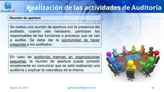 46Agosto 19, 2016 lgonzalezb49@gmail.com
Realización de las actividades de Auditoría
Se realiza una reunión de apertura con la presencia del
auditado, cuando sea necesario, participan los
responsables de las funciones o procesos que se van
a auditar. Se debe dar la oportunidad de hacer
preguntas a los auditados.
Reunión de apertura
En caso de auditorías internas en organizaciones
pequeñas, la reunión de apertura puede consistir
simplemente en comunicar que se está realizando una
auditoría y explicar la naturaleza de la misma.
 