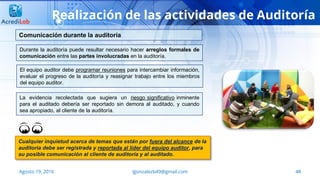 48Agosto 19, 2016 lgonzalezb49@gmail.com
Realización de las actividades de Auditoría
Durante la auditoría puede resultar necesario hacer arreglos formales de
comunicación entre las partes involucradas en la auditoría.
Comunicación durante la auditoría
Cualquier inquietud acerca de temas que están por fuera del alcance de la
auditoría debe ser registrada y reportada al líder del equipo auditor, para
su posible comunicación al cliente de auditoría y al auditado.
El equipo auditor debe programar reuniones para intercambiar información,
evaluar el progreso de la auditoría y reasignar trabajo entre los miembros
del equipo auditor.
La evidencia recolectada que sugiera un riesgo significativo inminente
para el auditado debería ser reportado sin demora al auditado, y cuando
sea apropiado, al cliente de la auditoría.
 