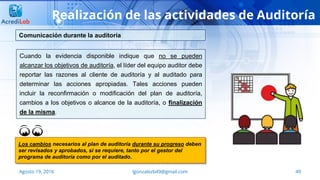49Agosto 19, 2016 lgonzalezb49@gmail.com
Realización de las actividades de Auditoría
Cuando la evidencia disponible indique que no se pueden
alcanzar los objetivos de auditoría, el líder del equipo auditor debe
reportar las razones al cliente de auditoría y al auditado para
determinar las acciones apropiadas. Tales acciones pueden
incluir la reconfirmación o modificación del plan de auditoría,
cambios a los objetivos o alcance de la auditoría, o finalización
de la misma.
Comunicación durante la auditoría
Los cambios necesarios al plan de auditoría durante su progreso deben
ser revisados y aprobados, si se requiere, tanto por el gestor del
programa de auditoría como por el auditado.
 