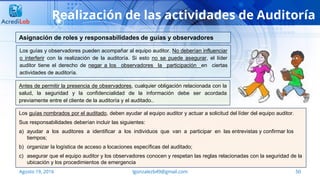 50Agosto 19, 2016 lgonzalezb49@gmail.com
Realización de las actividades de Auditoría
Los guías y observadores pueden acompañar al equipo auditor. No deberían influenciar
o interferir con la realización de la auditoría. Si esto no se puede asegurar, el líder
auditor tiene el derecho de negar a los observadores la participación en ciertas
actividades de auditoría.
Asignación de roles y responsabilidades de guías y observadores
Antes de permitir la presencia de observadores, cualquier obligación relacionada con la
salud, la seguridad y la confidencialidad de la información debe ser acordada
previamente entre el cliente de la auditoría y el auditado..
Los guías nombrados por el auditado, deben ayudar al equipo auditor y actuar a solicitud del líder del equipo auditor.
Sus responsabilidades deberían incluir las siguientes:
a) ayudar a los auditores a identificar a los individuos que van a participar en las entrevistas y confirmar los
tiempos;
b) organizar la logística de acceso a locaciones específicas del auditado;
c) asegurar que el equipo auditor y los observadores conocen y respetan las reglas relacionadas con la seguridad de la
ubicación y los procedimientos de emergencia
 