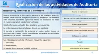 lgonzalezb49@gmail.com 51Agosto 19, 2016
Realización de las actividades de Auditoría
Durante la auditoría, la información relevante a los objetivos, alcance y
criterios de la auditoría, incluyendo información relacionada con interfaces
entre funciones, actividades y procesos debería ser recolectada por medio
de muestreo apropiado y debería ser verificada.
Solo la información verificable debe aceptarse como evidencia.
La evidencia que conduce a hallazgos debería ser registrada.
Si durante la recolección de evidencia el equipo auditor conoce de
circunstancias o riesgos nuevos o cambiantes, estos deberían ser tratados
por el equipo de manera concordante.
Recolección y verificación de la información
Los métodos para recolectar información incluyen los siguientes:
— entrevistas;
— observaciones;
— revisión de documentos, incluidos registros.
Fuente de información
Recolección por medio de muestreo apropiado
Evidencia de auditoría
Evaluación contra criterios de la auditoría
Hallazgos de auditoría
Revisión
Conclusiones de la auditoría
 