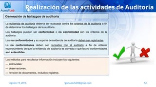 lgonzalezb49@gmail.com 52Agosto 19, 2016
Realización de las actividades de Auditoría
La evidencia de auditoría debería ser evaluada contra los criterios de la auditoría a fin
de determinar los hallazgos de la auditoría.
Los hallazgos pueden ser conformidad o no conformidad con los criterios de la
auditoria.
Las no conformidades y su soporte de evidencia de auditoría deben ser registradas.
La no conformidades deben ser revisadas con el auditado a fin de obtener
reconocimiento de que la evidencia de auditoría es correcta y que las no conformidades
son entendidas.
Generación de hallazgos de auditoría
Los métodos para recolectar información incluyen los siguientes:
— entrevistas;
— observaciones;
— revisión de documentos, incluidos registros.
 