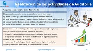 lgonzalezb49@gmail.com 53Agosto 19, 2016
Realización de las actividades de Auditoría
El equipo auditor debería reunirse antes de la reunión de cierre para:
a) revisar los hallazgos de la auditoría recopiladas durante la auditoría ;
b) llegar a un acuerdo respecto a las conclusiones, teniendo en cuenta la incertidumbre;
c) preparar recomendaciones, si esto está especificado en el plan de auditoría;
d) discutir el seguimiento a la auditoría, según sea aplicable.
Preparación de conclusiones de auditoría
Las conclusiones de auditoría pueden tratar aspectos tales como los siguientes:
— el grado de conformidad con los criterios de la auditoría
— la efectiva implementación, mantenimiento y mejora del sistema de gestión;
— la capacidad del proceso de revisión por la dirección de lograr sus objetivos;
— logro de los objetivos de auditoria
— causas raíz de los hallazgos, si está especificado en el plan de auditoría;
— hallazgos similares encontrados en diferentes áreas auditadas.
 