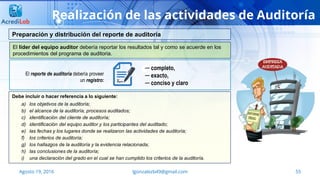 lgonzalezb49@gmail.com 55Agosto 19, 2016
Realización de las actividades de Auditoría
El líder del equipo auditor debería reportar los resultados tal y como se acuerde en los
procedimientos del programa de auditoria.
Preparación y distribución del reporte de auditoría
Debe incluir o hacer referencia a lo siguiente:
a) los objetivos de la auditoría;
b) el alcance de la auditoría, procesos auditados;
c) identificación del cliente de auditoría;
d) identificación del equipo auditor y los participantes del auditado;
e) las fechas y los lugares donde se realizaron las actividades de auditoría;
f) los criterios de auditoría;
g) los hallazgos de la auditoría y la evidencia relacionada;
h) las conclusiones de la auditoría;
i) una declaración del grado en el cual se han cumplido los criterios de la auditoría.
─ completo,
─ exacto,
─ conciso y claro
El reporte de auditoría debería proveer
un registro:
 