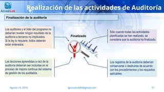 lgonzalezb49@gmail.com 57Agosto 19, 2016
Realización de las actividades de Auditoría
Finalización de la auditoría
Los auditores y el líder del programa no
deberían revelar ningún resultado de la
auditoría a terceros no implicados.
Si la ley lo requiere, todos deberán
estar enterados.
Las lecciones aprendidas a raíz de la
auditoría deberían ser incluidas en el
proceso de mejora continua del sistema
de gestión de los auditados.
Sólo cuando todas las actividades
planificadas se han realizado, se
considera que la auditoría ha finalizado.
Los registros de la auditoría deberían
conservarse o destruirse de acuerdo
con los procedimientos y los requisitos
aplicables.
.
Finalizado
 