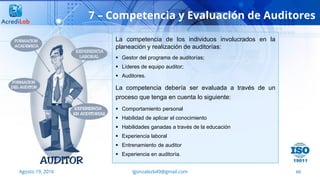 60
7 – Competencia y Evaluación de Auditores
Agosto 19, 2016 lgonzalezb49@gmail.com
La competencia de los individuos involucrados en la
planeación y realización de auditorías:
 Gestor del programa de auditorías;
 Líderes de equipo auditor;
 Auditores.
La competencia debería ser evaluada a través de un
proceso que tenga en cuenta lo siguiente:
 Comportamiento personal
 Habilidad de aplicar el conocimiento
 Habilidades ganadas a través de la educación
 Experiencia laboral
 Entrenamiento de auditor
 Experiencia en auditoría.
 