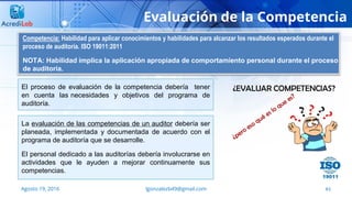 61
Evaluación de la Competencia
Agosto 19, 2016 lgonzalezb49@gmail.com
El proceso de evaluación de la competencia debería tener
en cuenta las necesidades y objetivos del programa de
auditoría.
Competencia: Habilidad para aplicar conocimientos y habilidades para alcanzar los resultados esperados durante el
proceso de auditoría. ISO 19011:2011
NOTA: Habilidad implica la aplicación apropiada de comportamiento personal durante el proceso
de auditoría.
La evaluación de las competencias de un auditor debería ser
planeada, implementada y documentada de acuerdo con el
programa de auditoría que se desarrolle.
El personal dedicado a las auditorías debería involucrarse en
actividades que le ayuden a mejorar continuamente sus
competencias.
 