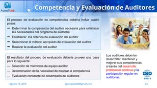 62
Competencia y Evaluación de Auditores
Agosto 19, 2016 lgonzalezb49@gmail.com
El proceso de evaluación de competencias debería incluir cuatro
pasos:
 Determinar la competencia del auditor necesaria para satisfacer
las necesidades del programa de auditoría
 Establecer los criterios de evaluación del auditor
 Seleccionar el método apropiado de evaluación del auditor
 Realizar la evaluación del auditor
El resultado del proceso de evaluación debería proveer una base
para lo siguiente:
— Selección de miembros de equipo auditor
— Determinación de la necesidad de mejorar la competencia
— Evaluación constante de desempeño de auditores
Los auditores deberían
desarrollar, mantener y
mejorar sus competencias
a través del desarrollo
profesional continuo y la
participación regular en
auditorías.
 