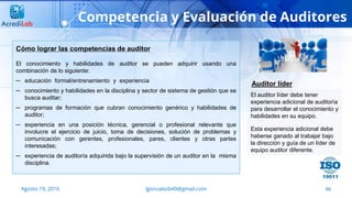 66
Competencia y Evaluación de Auditores
Agosto 19, 2016 lgonzalezb49@gmail.com
Cómo lograr las competencias de auditor
El conocimiento y habilidades de auditor se pueden adquirir usando una
combinación de lo siguiente:
─ educación formal/entrenamiento y experiencia
─ conocimiento y habilidades en la disciplina y sector de sistema de gestión que se
busca auditar;
─ programas de formación que cubran conocimiento genérico y habilidades de
auditor;
─ experiencia en una posición técnica, gerencial o profesional relevante que
involucre el ejercicio de juicio, toma de decisiones, solución de problemas y
comunicación con gerentes, profesionales, pares, clientes y otras partes
interesadas;
─ experiencia de auditoría adquirida bajo la supervisión de un auditor en la misma
disciplina.
El auditor líder debe tener
experiencia adicional de auditoría
para desarrollar el conocimiento y
habilidades en su equipo.
Esta experiencia adicional debe
haberse ganado al trabajar bajo
la dirección y guía de un líder de
equipo auditor diferente.
Auditor líder
 