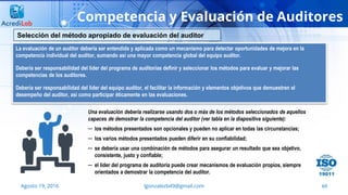 69
Competencia y Evaluación de Auditores
Agosto 19, 2016 lgonzalezb49@gmail.com
La evaluación de un auditor debería ser entendida y aplicada como un mecanismo para detectar oportunidades de mejora en la
competencia individual del auditor, sumando así una mayor competencia global del equipo auditor.
Debería ser responsabilidad del líder del programa de auditorías definir y seleccionar los métodos para evaluar y mejorar las
competencias de los auditores.
Debería ser responsabilidad del líder del equipo auditor, el facilitar la información y elementos objetivos que demuestren el
desempeño del auditor, así como participar éticamente en las evaluaciones.
Selección del método apropiado de evaluación del auditor
Una evaluación debería realizarse usando dos o más de los métodos seleccionados de aquellos
capaces de demostrar la competencia del auditor (ver tabla en la diapositiva siguiente):
─ los métodos presentados son opcionales y pueden no aplicar en todas las circunstancias;
─ los varios métodos presentados pueden diferir en su confiabilidad;
─ se debería usar una combinación de métodos para asegurar un resultado que sea objetivo,
consistente, justo y confiable;
─ el líder del programa de auditoría puede crear mecanismos de evaluación propios, siempre
orientados a demostrar la competencia del auditor.
 