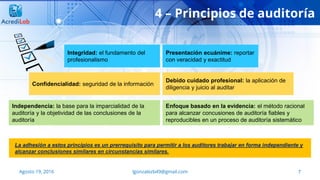 Integridad: el fundamento del
profesionalismo
Agosto 19, 2016 lgonzalezb49@gmail.com 7
4 – Principios de auditoría
Presentación ecuánime: reportar
con veracidad y exactitud
Confidencialidad: seguridad de la información
Debido cuidado profesional: la aplicación de
diligencia y juicio al auditar
Independencia: la base para la imparcialidad de la
auditoría y la objetividad de las conclusiones de la
auditoría
Enfoque basado en la evidencia: el método racional
para alcanzar concusiones de auditoría fiables y
reproducibles en un proceso de auditoría sistemático
La adhesión a estos principios es un prerrequisito para permitir a los auditores trabajar en forma independiente y
alcanzar conclusiones similares en circunstancias similares.
 