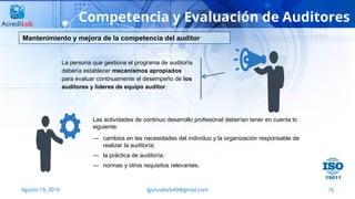 75
Competencia y Evaluación de Auditores
Agosto 19, 2016 lgonzalezb49@gmail.com
Mantenimiento y mejora de la competencia del auditor
La persona que gestiona el programa de auditoría
debería establecer mecanismos apropiados
para evaluar continuamente el desempeño de los
auditores y líderes de equipo auditor.
Las actividades de continuo desarrollo profesional deberían tener en cuenta lo
siguiente:
— cambios en las necesidades del individuo y la organización responsable de
realizar la auditoría;
— la práctica de auditoría;
— normas y otros requisitos relevantes.
 
