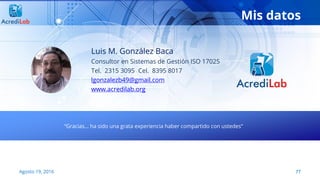 Mis datos
Luis M. González Baca
Consultor en Sistemas de Gestión ISO 17025
Tel. 2315 3095 Cel. 8395 8017
lgonzalezb49@gmail.com
www.acredilab.org
“Gracias… ha sido una grata experiencia haber compartido con ustedes”
77Agosto 19, 2016
 