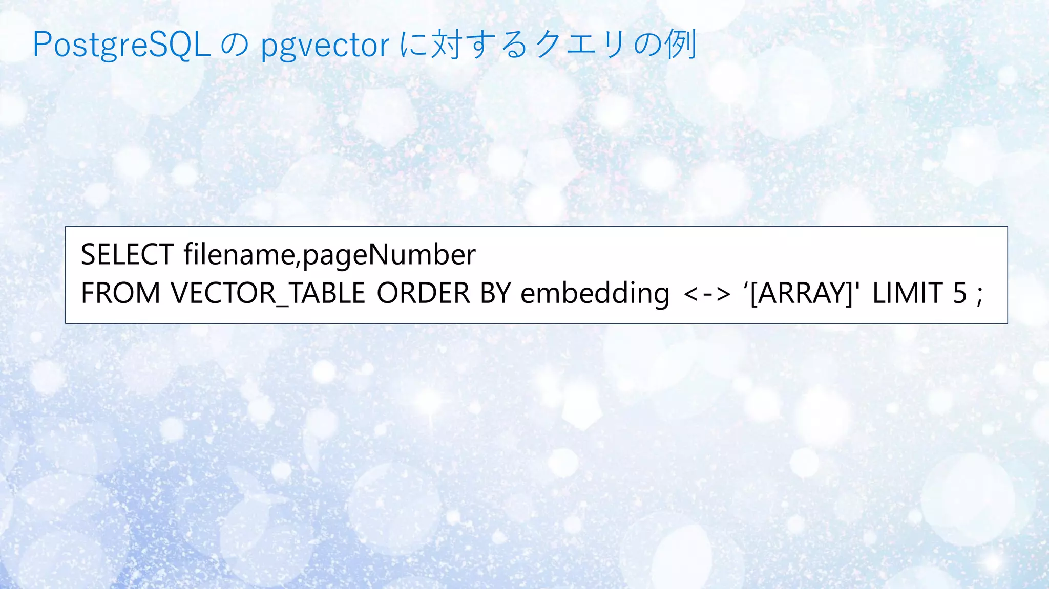 SELECT filename,pageNumber
FROM VECTOR_TABLE ORDER BY embedding <-> ‘[ARRAY]' LIMIT 5 ;
PostgreSQLの pgvector に対するクエリの例
 