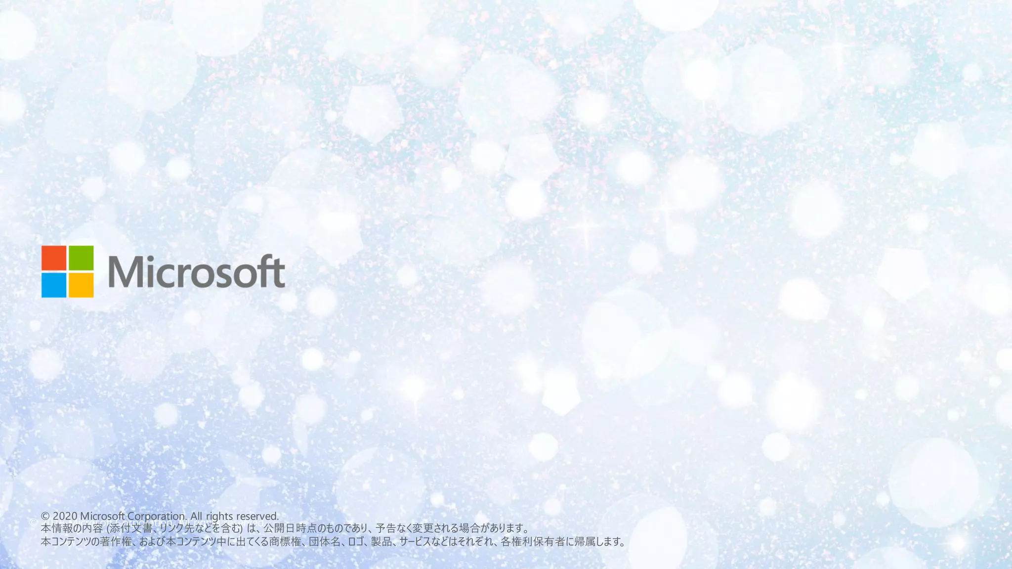 © 2018 Microsoft Corporation. All rights reserved.
© 2020 Microsoft Corporation. All rights reserved.
本情報の内容 (添付文書、リンク先などを含む) は、公開日時点のものであり、予告なく変更される場合があります。
本コンテンツの著作権、および本コンテンツ中に出てくる商標権、団体名、ロゴ、製品、サービスなどはそれぞれ、各権利保有者に帰属します。
 