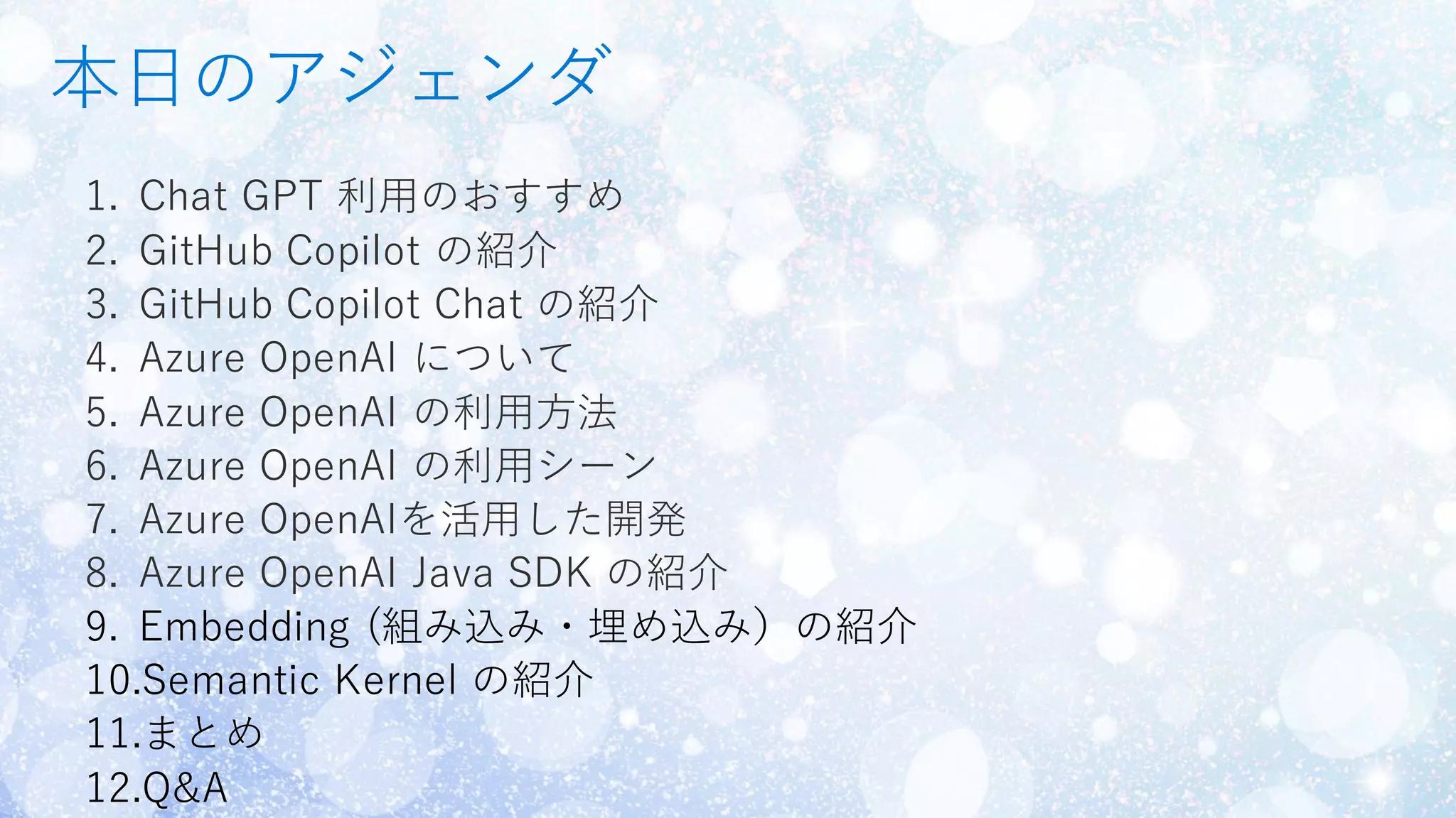 本日のアジェンダ
1. Chat GPT 利用のおすすめ
2. GitHub Copilot の紹介
3. GitHub Copilot Chat の紹介
4. Azure OpenAI について
5. Azure OpenAI の利用方法
6. Azure OpenAI の利用シーン
7. Azure OpenAIを活用した開発
8. Azure OpenAI Java SDK の紹介
 