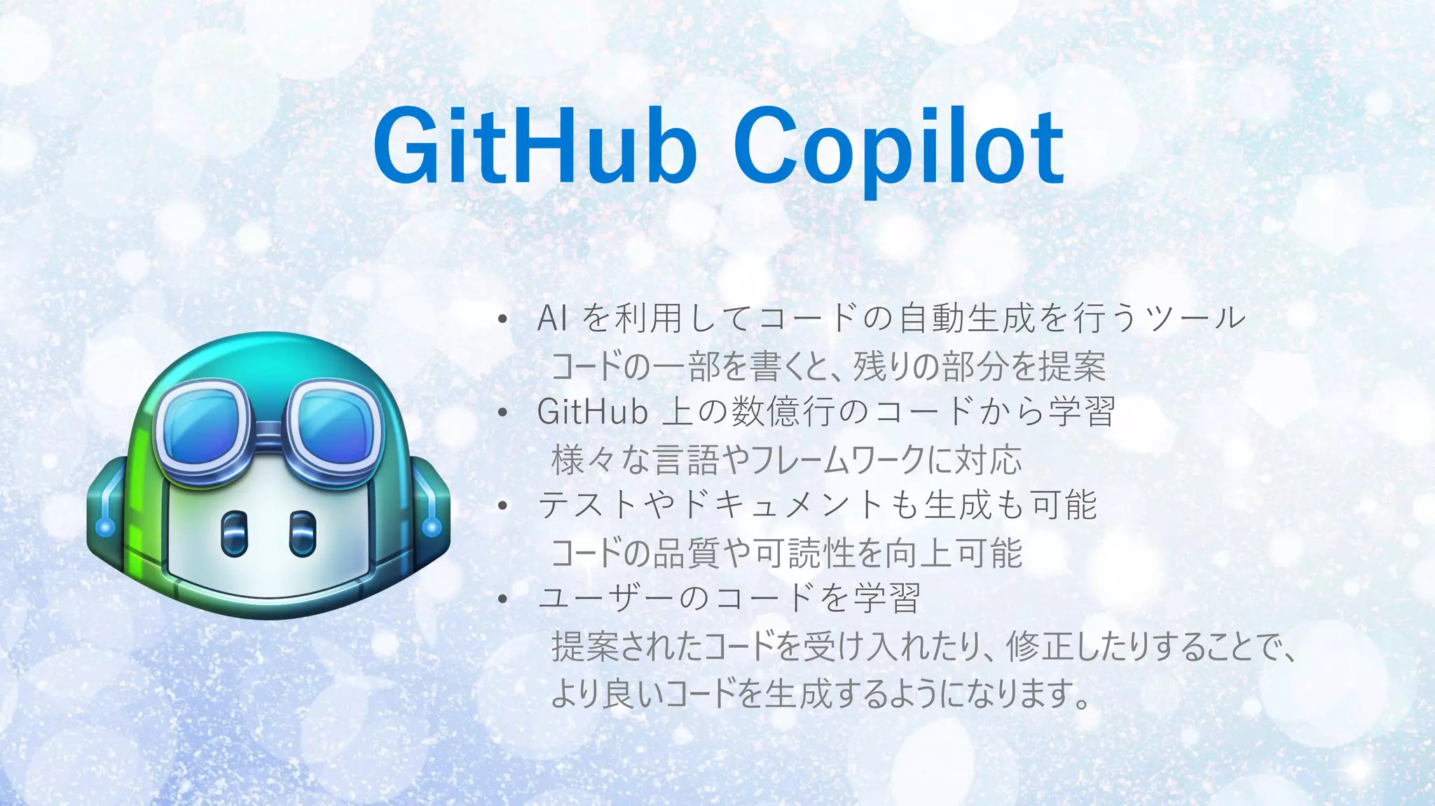GitHub Copilot
• AI を利用してコードの自動生成を行うツール
コードの一部を書くと、残りの部分を提案
• GitHub 上の数億行のコードから学習
様々な言語やフレームワークに対応
• テストやドキュメントも生成も可能
コードの品質や可読性を向上可能
• ユーザーのコードを学習
提案されたコードを受け入れたり、修正したりすることで、
より良いコードを生成するようになります。
 