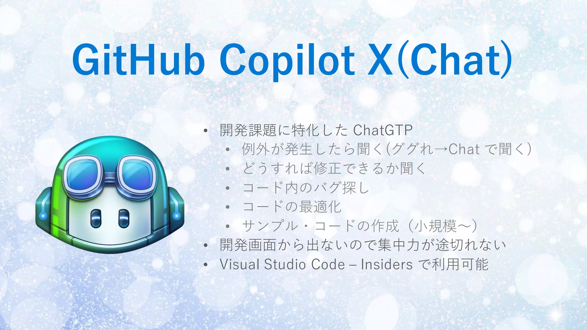 GitHub Copilot X(Chat)
• 開発課題に特化した ChatGTP
• 例外が発生したら聞く(ググれ→Chat で聞く)
• どうすれば修正できるか聞く
• コード内のバグ探し
• コードの最適化
• サンプル・コードの作成（小規模〜）
• 開発画面から出ないので集中力が途切れない
• Visual Studio Code – Insiders で利用可能
 