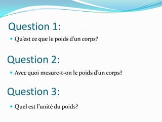 Question 1:Qu’est ce que le poids d’un corps?Avec quoi mesure-t-on le poids d’un corps?Quel est l’unité du poids?Question 2:Question 3: