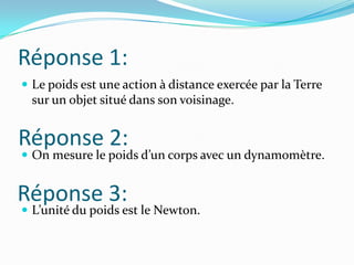 Réponse 1:Le poids est une action à distance exercée par la Terre sur un objet situé dans son voisinage.On mesure le poids d’un corps avec un dynamomètre.L’unité du poids est le Newton.Réponse 2:Réponse 3: