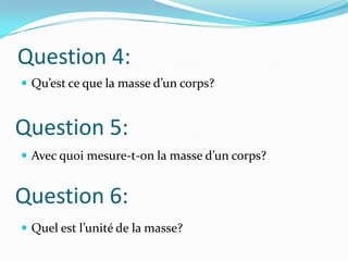 Question 4:Qu’est ce que la masse d’un corps?Avec quoi mesure-t-on la masse d’un corps?Quel est l’unité de la masse?Question 5:Question 6: