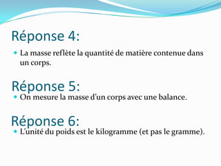 Réponse 4:La masse reflète la quantité de matière contenue dans un corps.On mesure la masse d’un corps avec une balance.L’unité du poids est le kilogramme (et pas le gramme).Réponse 5:Réponse 6: