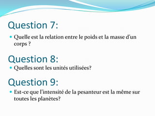 Question 7:Quelle est la relation entre le poids et la masse d’un corps ?Quelles sont les unités utilisées?Est-ce que l’intensité de la pesanteur est la même sur toutes les planètes?Question 8:Question 9: