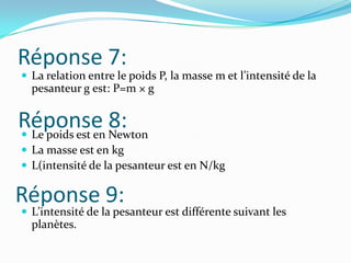 Réponse 7:La relation entre le poids P, la masse m et l’intensité de la pesanteur g est: P=m × gLe poids est en NewtonLa masse est en kgL(intensité de la pesanteur est en N/kgL’intensité de la pesanteur est différente suivant les planètes.Réponse 8:Réponse 9: