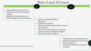 17
Next 5 and 10 years
• Voice recognition & ease of use
• Platforms to prepTraining data &
Analyze
• AppliedAI in Finance, Security,
Education (Block chain will aid this)
• Industry 4.0 (Manufacturing /
Weaponry…)
• Autonomous vehicles
• AR/VR in projection spaces (don’t need to
wear devices)
• Vision & Emotion precision: E-commerce
(Electronic malls), Intelligent individual
• Healthcare Disease diagnosis
• Distant Doctor / Drug development
• Disease free longevity (cancer cure)
• Space exploration
• Environment protection (if we live
on Earth)
5+ 10+
 