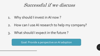 Successful if we discuss
1. Why should I invest in AI now ?
2. How can I use AI research to help my company?
3. What should I expect in the future ?
3
Goal: Provide a perspective on AI adoption
 