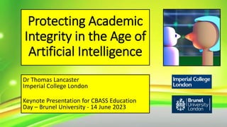 Protecting Academic
Integrity in the Age of
Artificial Intelligence
Dr Thomas Lancaster
Imperial College London
Keynote Presentation for CBASS Education
Day – Brunel University - 14 June 2023
 