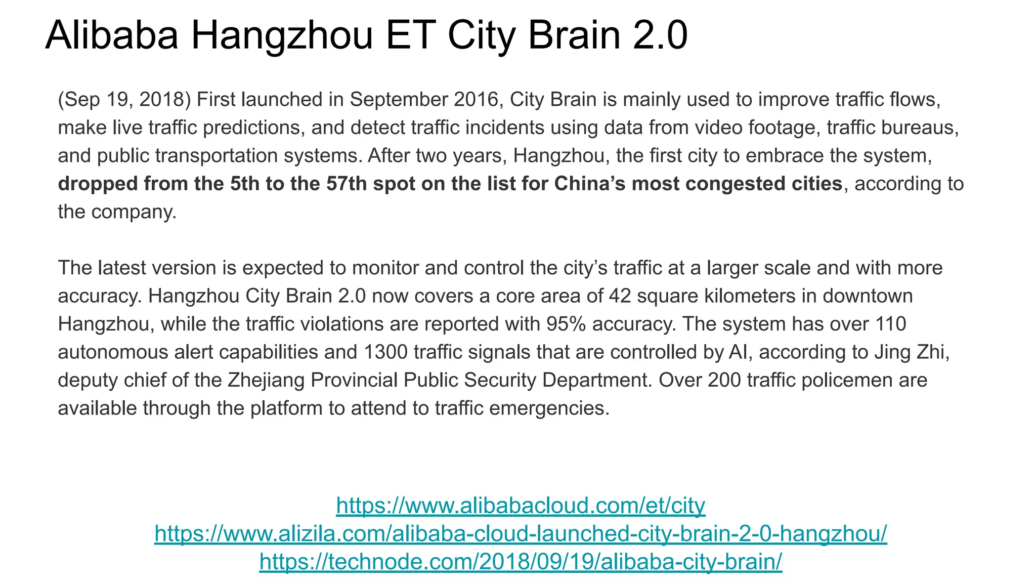 Alibaba Hangzhou ET City Brain 2.0
https://www.alibabacloud.com/et/city
https://www.alizila.com/alibaba-cloud-launched-city-brain-2-0-hangzhou/
https://technode.com/2018/09/19/alibaba-city-brain/
(Sep 19, 2018) First launched in September 2016, City Brain is mainly used to improve traffic flows,
make live traffic predictions, and detect traffic incidents using data from video footage, traffic bureaus,
and public transportation systems. After two years, Hangzhou, the first city to embrace the system,
dropped from the 5th to the 57th spot on the list for China’s most congested cities, according to
the company.
The latest version is expected to monitor and control the city’s traffic at a larger scale and with more
accuracy. Hangzhou City Brain 2.0 now covers a core area of 42 square kilometers in downtown
Hangzhou, while the traffic violations are reported with 95% accuracy. The system has over 110
autonomous alert capabilities and 1300 traffic signals that are controlled by AI, according to Jing Zhi,
deputy chief of the Zhejiang Provincial Public Security Department. Over 200 traffic policemen are
available through the platform to attend to traffic emergencies.
 