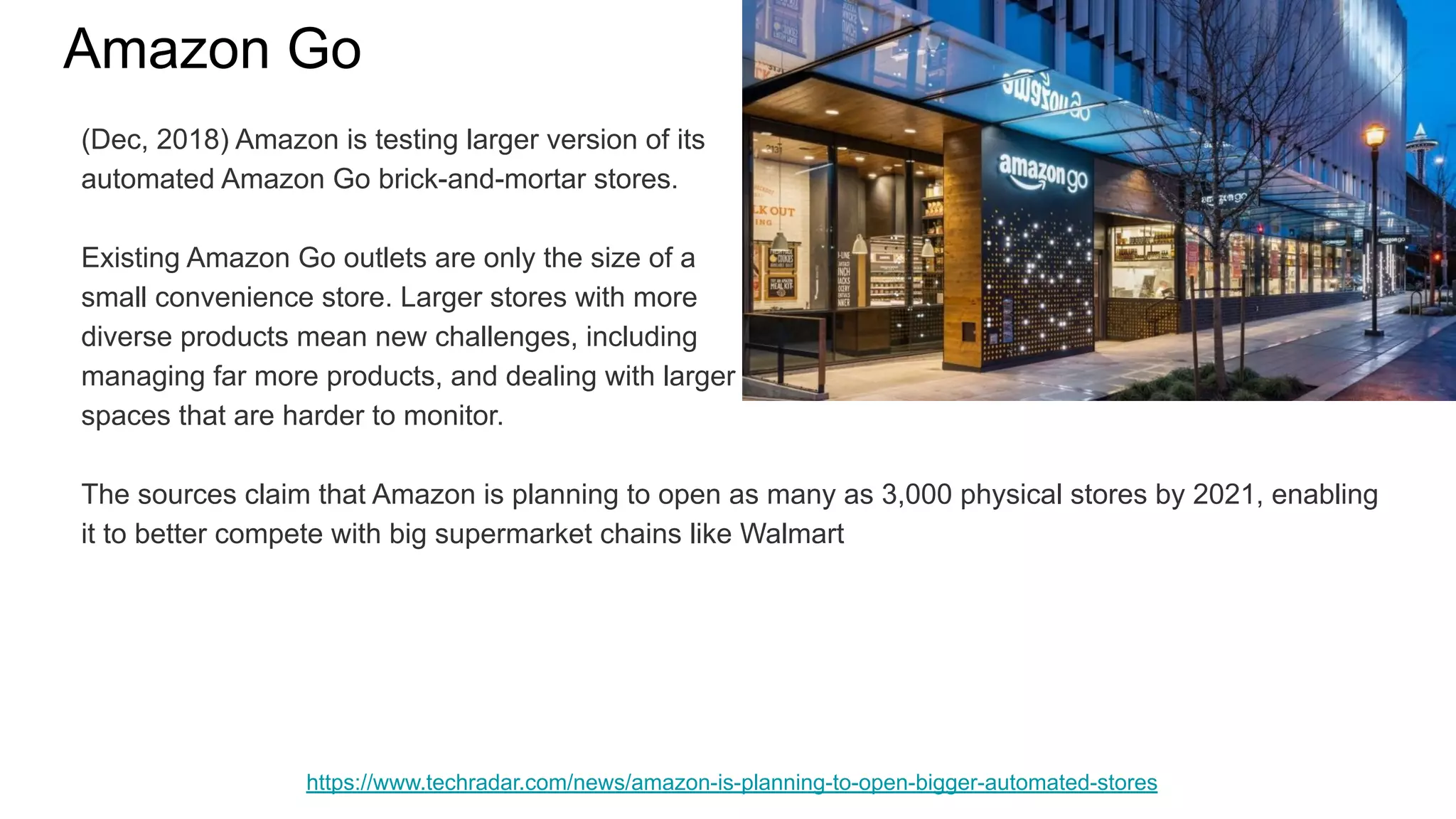 Amazon Go
https://www.techradar.com/news/amazon-is-planning-to-open-bigger-automated-stores
(Dec, 2018) Amazon is testing larger version of its
automated Amazon Go brick-and-mortar stores.
Existing Amazon Go outlets are only the size of a
small convenience store. Larger stores with more
diverse products mean new challenges, including
managing far more products, and dealing with larger
spaces that are harder to monitor.
The sources claim that Amazon is planning to open as many as 3,000 physical stores by 2021, enabling
it to better compete with big supermarket chains like Walmart
 