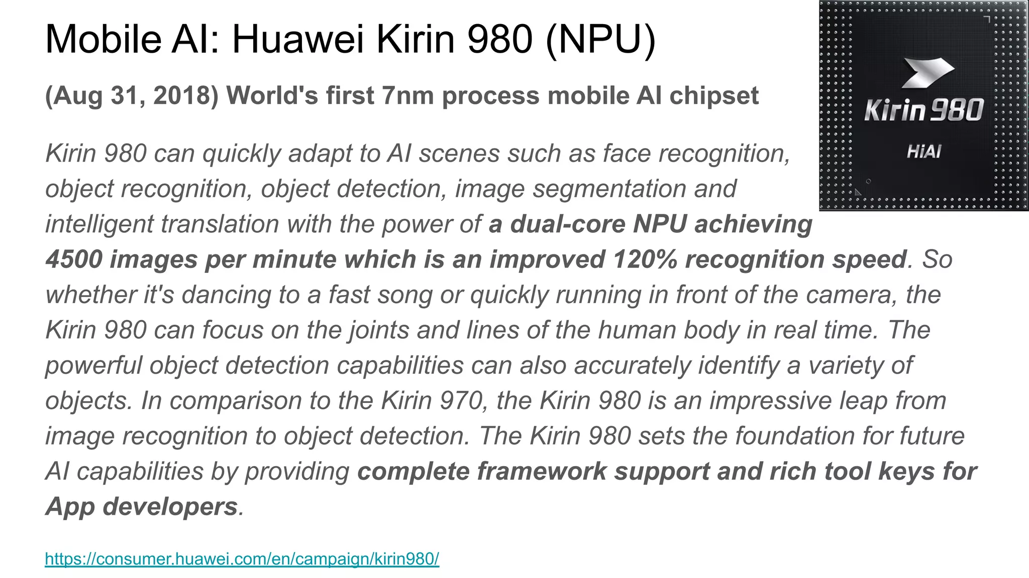 (Aug 31, 2018) World's first 7nm process mobile AI chipset
Kirin 980 can quickly adapt to AI scenes such as face recognition,
object recognition, object detection, image segmentation and
intelligent translation with the power of a dual-core NPU achieving
4500 images per minute which is an improved 120% recognition speed. So
whether it's dancing to a fast song or quickly running in front of the camera, the
Kirin 980 can focus on the joints and lines of the human body in real time. The
powerful object detection capabilities can also accurately identify a variety of
objects. In comparison to the Kirin 970, the Kirin 980 is an impressive leap from
image recognition to object detection. The Kirin 980 sets the foundation for future
AI capabilities by providing complete framework support and rich tool keys for
App developers.
https://consumer.huawei.com/en/campaign/kirin980/
Mobile AI: Huawei Kirin 980 (NPU)
 