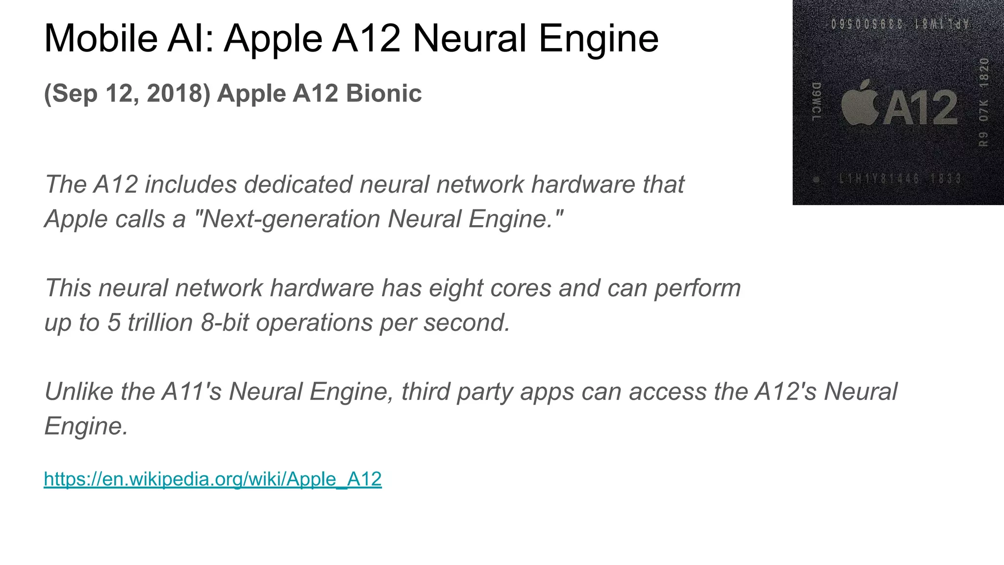 (Sep 12, 2018) Apple A12 Bionic
The A12 includes dedicated neural network hardware that
Apple calls a "Next-generation Neural Engine."
This neural network hardware has eight cores and can perform
up to 5 trillion 8-bit operations per second.
Unlike the A11's Neural Engine, third party apps can access the A12's Neural
Engine.
https://en.wikipedia.org/wiki/Apple_A12
Mobile AI: Apple A12 Neural Engine
 